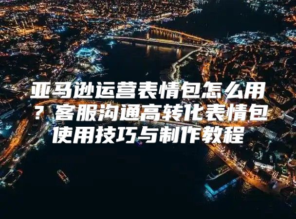 亚马逊运营表情包怎么用？客服沟通高转化表情包使用技巧与制作教程