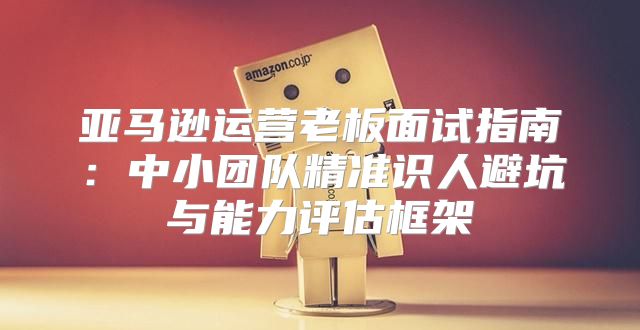 亚马逊运营老板面试指南：中小团队精准识人避坑与能力评估框架