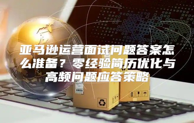 亚马逊运营面试问题答案怎么准备？零经验简历优化与高频问题应答策略