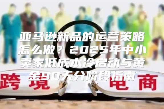 亚马逊新品的运营策略怎么做？2025年中小卖家低成本冷启动与黄金90天分阶段指南