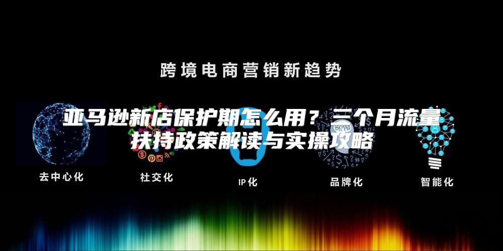 亚马逊新店保护期怎么用？三个月流量扶持政策解读与实操攻略