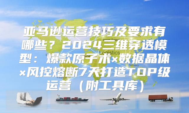 亚马逊运营技巧及要求有哪些？2024三维穿透模型：爆款原子术×数据晶体×风控熔断7天打造TOP级运营（附工具库）