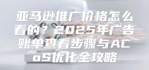亚马逊推广价格怎么看的？2025年广告账单查看步骤与ACoS优化全攻略