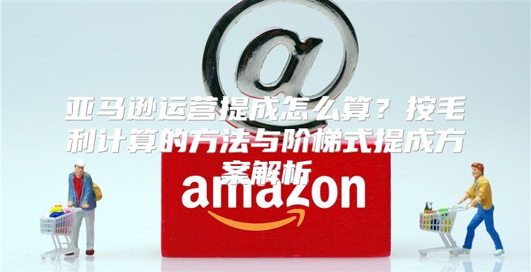 亚马逊运营提成怎么算？按毛利计算的方法与阶梯式提成方案解析