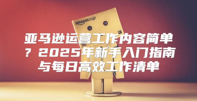 亚马逊运营工作内容简单？2025年新手入门指南与每日高效工作清单
