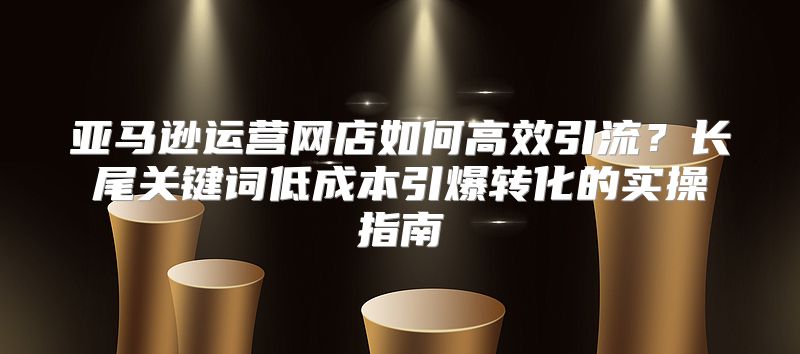 亚马逊运营网店如何高效引流？长尾关键词低成本引爆转化的实操指南