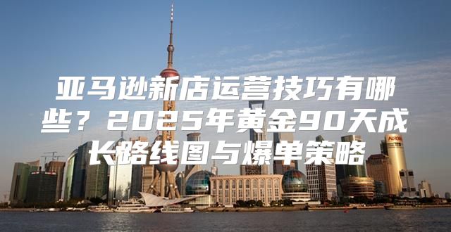 亚马逊新店运营技巧有哪些？2025年黄金90天成长路线图与爆单策略