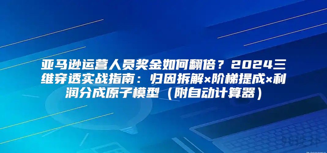 亚马逊运营人员奖金如何翻倍？2024三维穿透实战指南：归因拆解×阶梯提成×利润分成原子模型（附自动计算器）