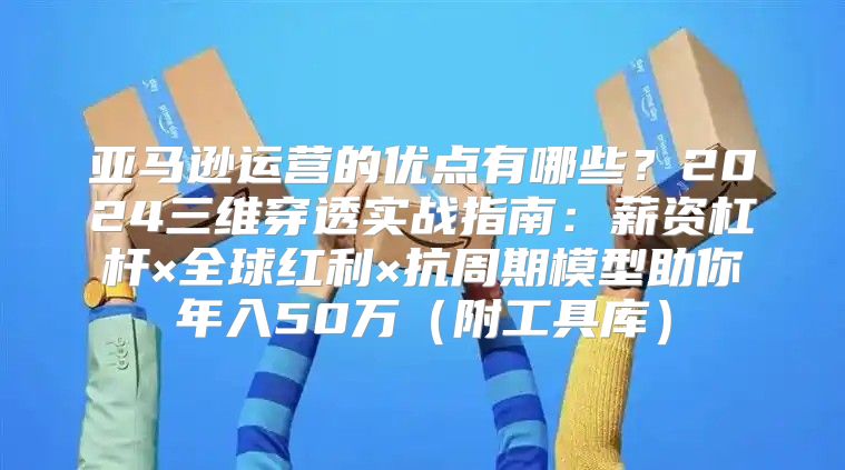 亚马逊运营的优点有哪些？2024三维穿透实战指南：薪资杠杆×全球红利×抗周期模型助你年入50万（附工具库）
