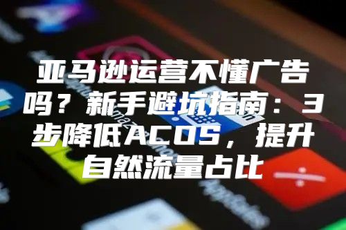 亚马逊运营不懂广告吗？新手避坑指南：3步降低ACOS，提升自然流量占比