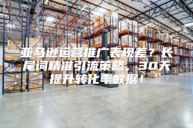 亚马逊运营推广表现差？长尾词精准引流策略，30天提升转化率数据！