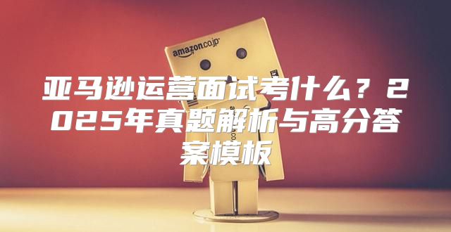 亚马逊运营面试考什么？2025年真题解析与高分答案模板