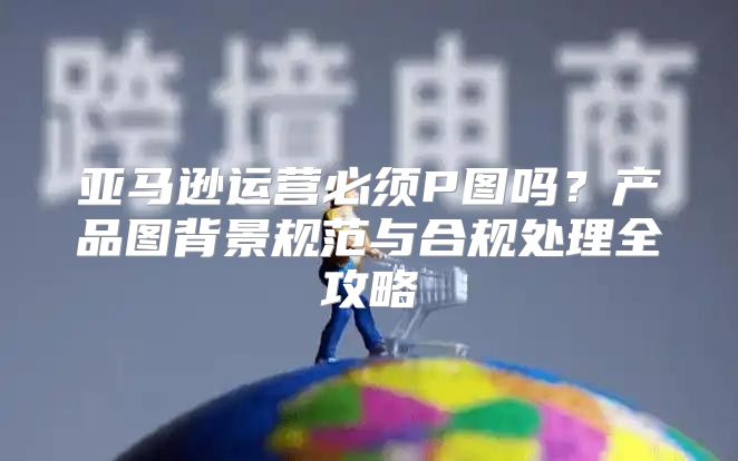 亚马逊运营必须P图吗？产品图背景规范与合规处理全攻略