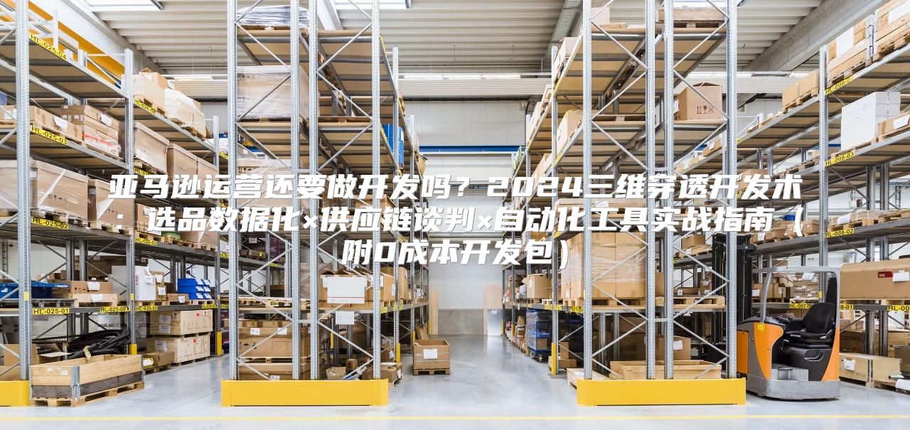 亚马逊运营还要做开发吗？2024三维穿透开发术：选品数据化×供应链谈判×自动化工具实战指南（附0成本开发包）