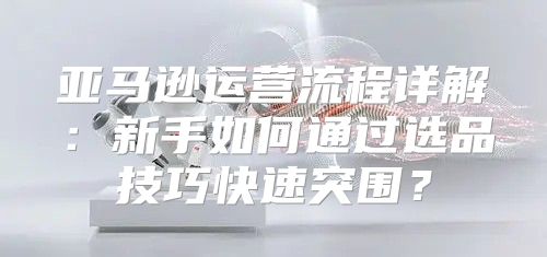 亚马逊运营流程详解：新手如何通过选品技巧快速突围？
