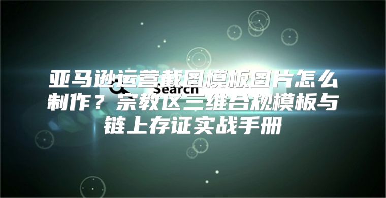亚马逊运营截图模板图片怎么制作？宗教区三维合规模板与链上存证实战手册