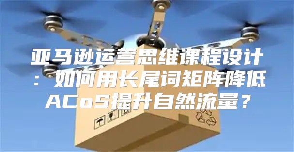 亚马逊运营思维课程设计：如何用长尾词矩阵降低ACoS提升自然流量？