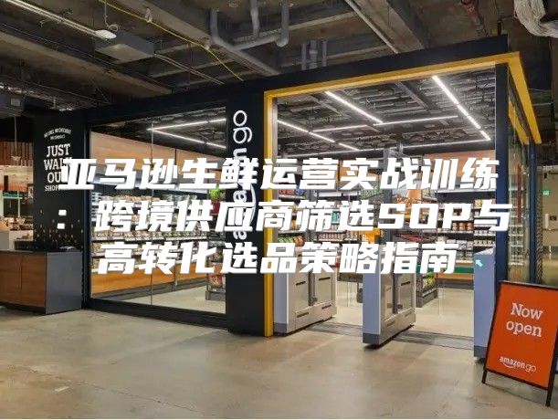 亚马逊生鲜运营实战训练：跨境供应商筛选SOP与高转化选品策略指南