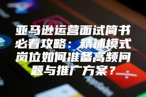 亚马逊运营面试简书必看攻略：精铺模式岗位如何准备高频问题与推广方案？