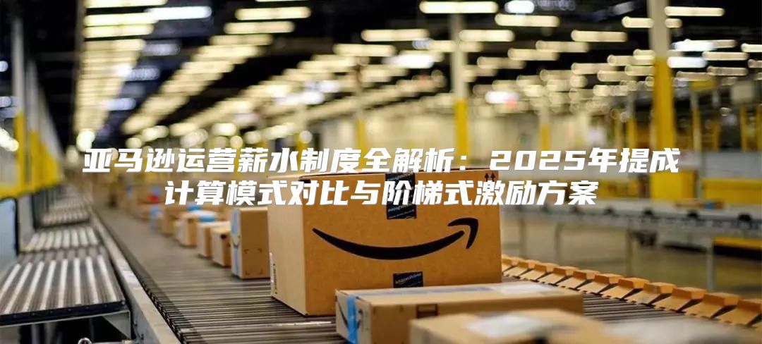 亚马逊运营薪水制度全解析：2025年提成计算模式对比与阶梯式激励方案