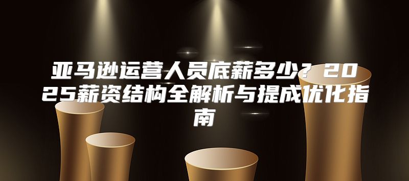 亚马逊运营人员底薪多少？2025薪资结构全解析与提成优化指南