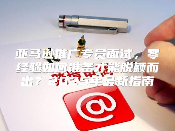 亚马逊推广专员面试，零经验如何准备才能脱颖而出？2025年最新指南