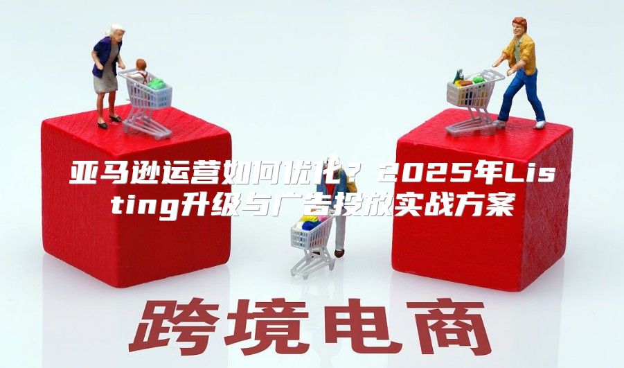 亞馬遜運營如何優(yōu)化？2025年Listing升級與廣告投放實戰(zhàn)方案