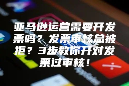 亚马逊运营需要开发票吗？发票审核总被拒？3步教你开对发票过审核！