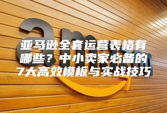 亚马逊全套运营表格有哪些？中小卖家必备的7大高效模板与实战技巧