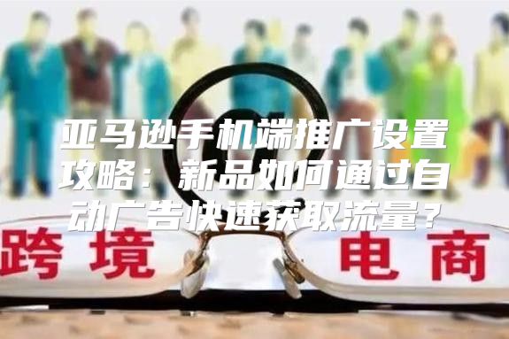 亚马逊手机端推广设置攻略：新品如何通过自动广告快速获取流量？