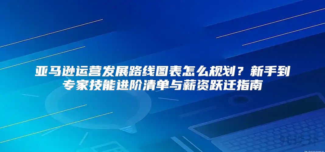 亚马逊运营发展路线图表怎么规划？新手到专家技能进阶清单与薪资跃迁指南