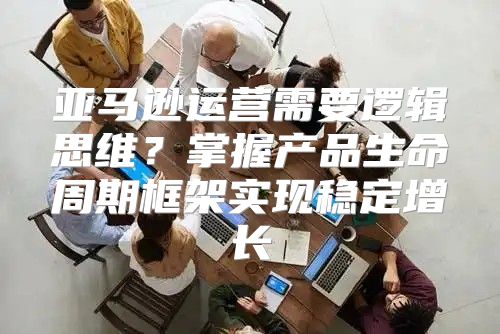 亚马逊运营需要逻辑思维？掌握产品生命周期框架实现稳定增长