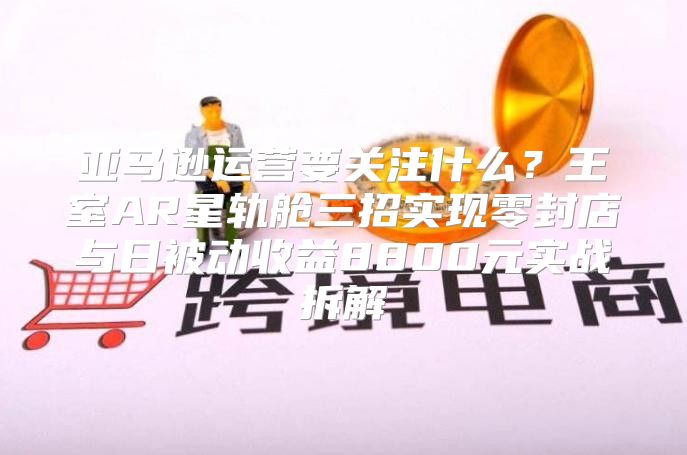 亚马逊运营要关注什么？王室AR星轨舱三招实现零封店与日被动收益8800元实战拆解