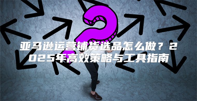 亚马逊运营铺货选品怎么做？2025年高效策略与工具指南