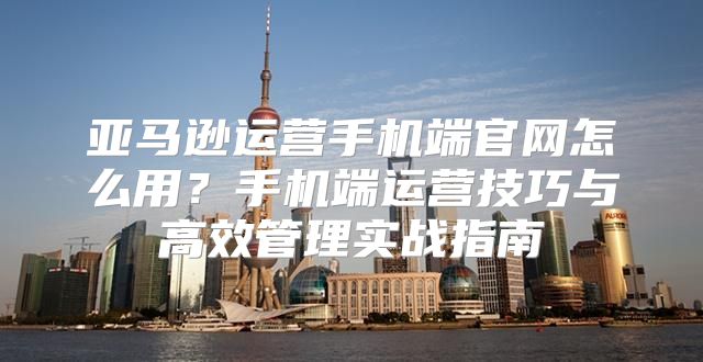 亚马逊运营手机端官网怎么用？手机端运营技巧与高效管理实战指南