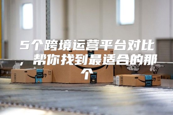 5个跨境运营平台对比，帮你找到最适合的那个