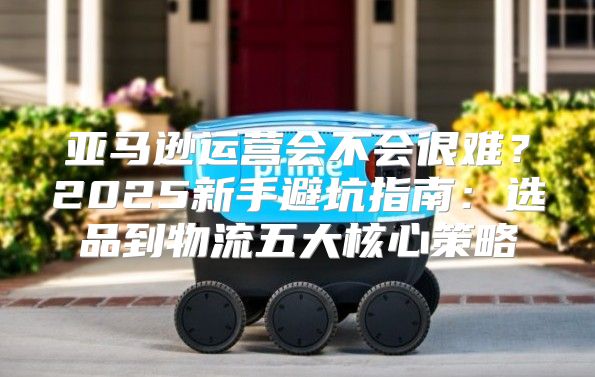亚马逊运营会不会很难？2025新手避坑指南：选品到物流五大核心策略