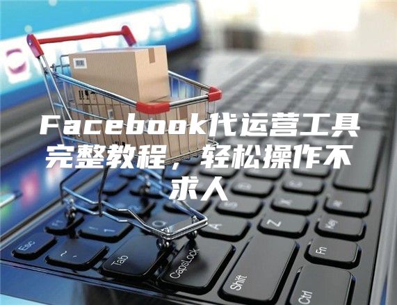 Facebook代运营工具完整教程，轻松操作不求人