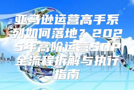 亚马逊运营高手系列如何落地？2025年高阶运营SOP全流程拆解与执行指南