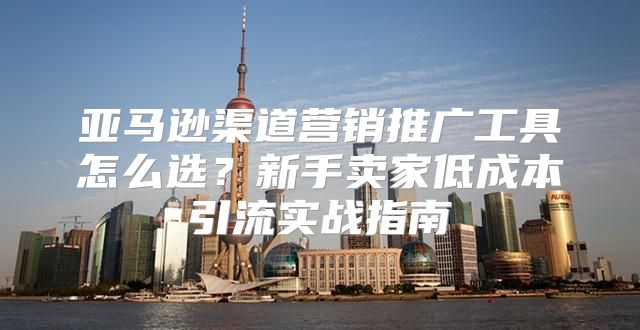 亚马逊渠道营销推广工具怎么选？新手卖家低成本引流实战指南