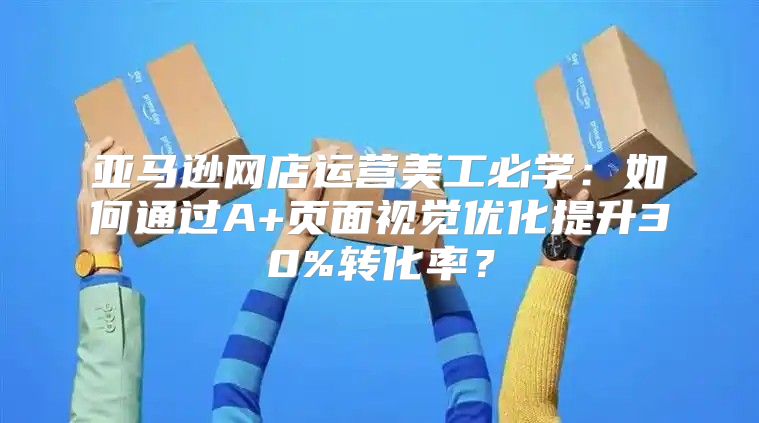 亚马逊网店运营美工必学：如何通过A+页面视觉优化提升30%转化率？