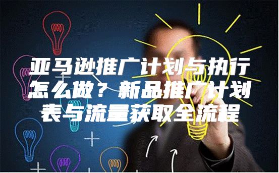 亚马逊推广计划与执行怎么做？新品推广计划表与流量获取全流程