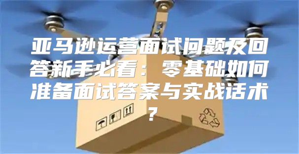 亚马逊运营面试问题及回答新手必看：零基础如何准备面试答案与实战话术？