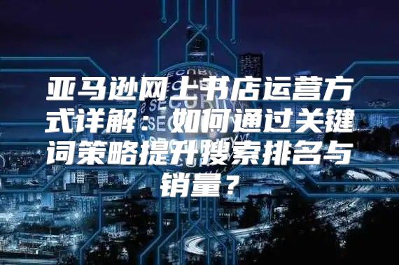 亚马逊网上书店运营方式详解：如何通过关键词策略提升搜索排名与销量？