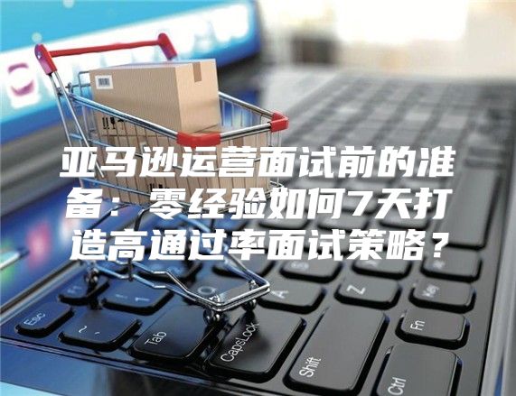 亚马逊运营面试前的准备：零经验如何7天打造高通过率面试策略？