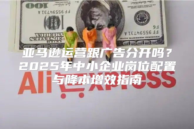 亚马逊运营跟广告分开吗？2025年中小企业岗位配置与降本增效指南