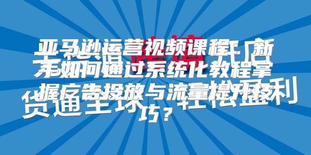 亚马逊运营视频课程：新手如何通过系统化教程掌握广告投放与流量提升技巧？