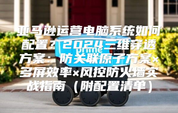 亚马逊运营电脑系统如何配置？2024三维穿透方案：防关联原子方案×多屏效率×风控防火墙实战指南（附配置清单）