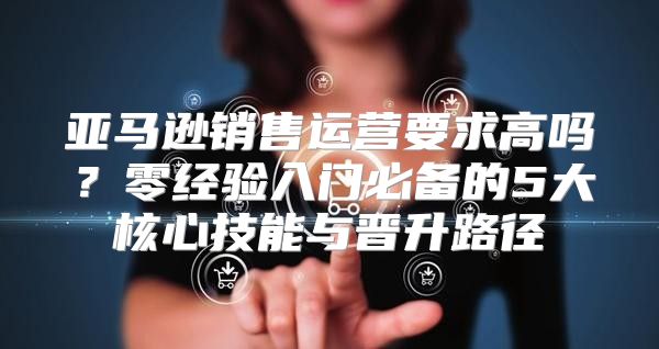 亚马逊销售运营要求高吗？零经验入门必备的5大核心技能与晋升路径