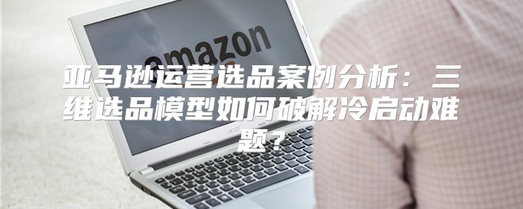 亚马逊运营选品案例分析：三维选品模型如何破解冷启动难题？